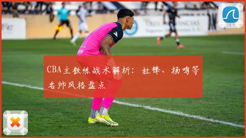 CBA主教练战术解析：杜锋、杨鸣等名帅风格盘点