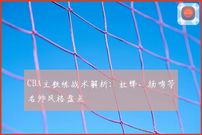 CBA主教练战术解析:杜锋、杨鸣等名帅风格盘点